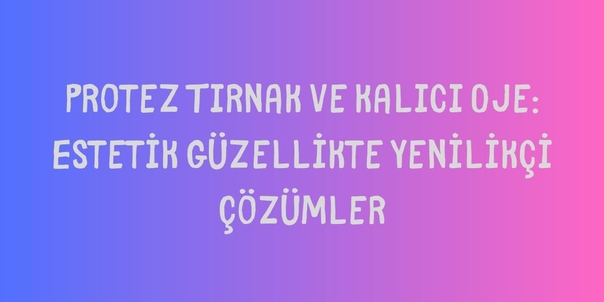 Protez Tırnak ve Kalıcı Oje: Estetik Güzellikte Yenilikçi Çözümler